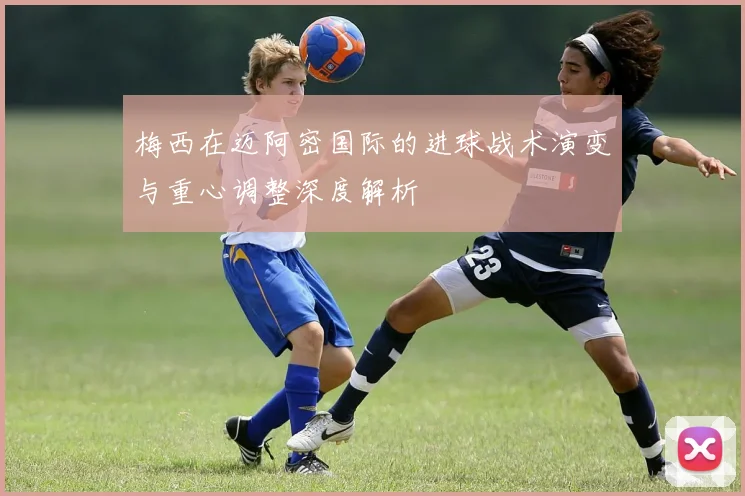 梅西在迈阿密国际的进球战术演变与重心调整深度解析